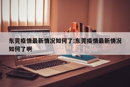 东莞疫情最新情况如何了:东莞疫情最新情况如何了啊