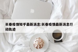 长春疫情知乎最新消息:长春疫情最新消息行动轨迹