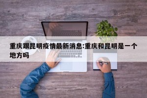 重庆跟昆明疫情最新消息:重庆和昆明是一个地方吗