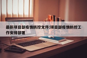 最新项目部疫情防控文件:项目部疫情防控工作安排部署