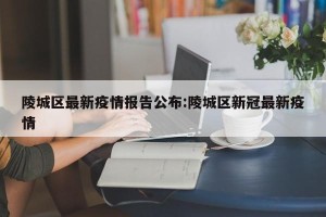 陵城区最新疫情报告公布:陵城区新冠最新疫情