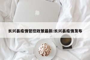长兴县疫情管控政策最新:长兴县疫情发布
