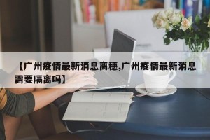 【广州疫情最新消息离穗,广州疫情最新消息需要隔离吗】