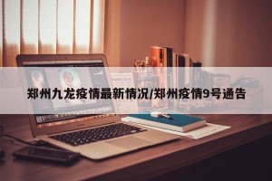 郑州九龙疫情最新情况/郑州疫情9号通告