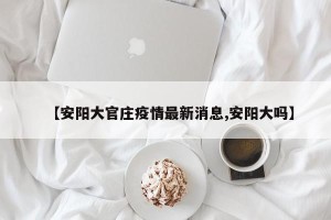 【安阳大官庄疫情最新消息,安阳大吗】