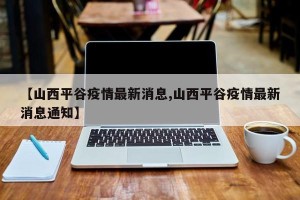 【山西平谷疫情最新消息,山西平谷疫情最新消息通知】