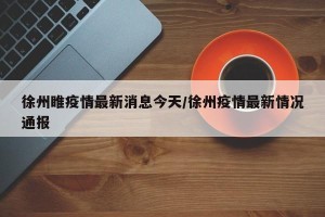 徐州睢疫情最新消息今天/徐州疫情最新情况通报