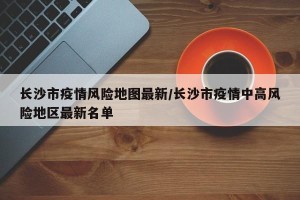 长沙市疫情风险地图最新/长沙市疫情中高风险地区最新名单