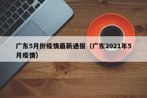 广东5月份疫情最新通报（广东2021年5月疫情）