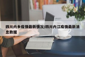 四川内乡疫情最新情况/四川内江疫情最新消息数据