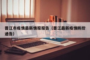 晋江市疫情最新情报报告（晋江最新疫情防控通告）