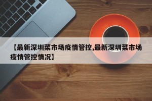 【最新深圳菜市场疫情管控,最新深圳菜市场疫情管控情况】