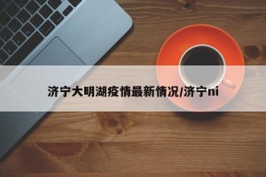 济宁大明湖疫情最新情况/济宁ni