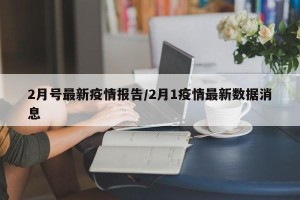 2月号最新疫情报告/2月1疫情最新数据消息