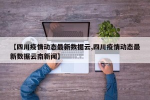 【四川疫情动态最新数据云,四川疫情动态最新数据云南新闻】