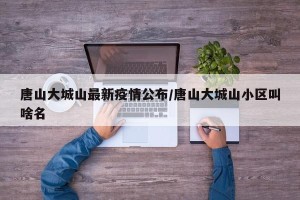 唐山大城山最新疫情公布/唐山大城山小区叫啥名