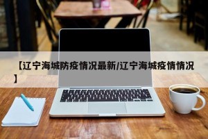 【辽宁海城防疫情况最新/辽宁海城疫情情况】