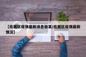 【岳麓区疫情最新消息张某/岳麓区疫情最新情况】
