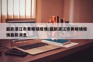 最新湛江市黄略镇疫情/最新湛江市黄略镇疫情最新消息