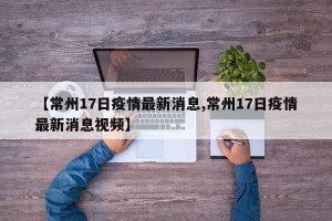 【常州17日疫情最新消息,常州17日疫情最新消息视频】