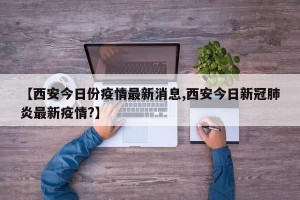 【西安今日份疫情最新消息,西安今日新冠肺炎最新疫情?】