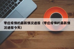 枣庄疫情的最新情况通报（枣庄疫情的最新情况通报今天）
