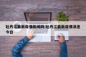 牡丹江最新疫情新闻网:牡丹江最新疫情消息今日