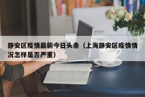 静安区疫情最新今日头条（上海静安区疫情情况怎样是否严重）