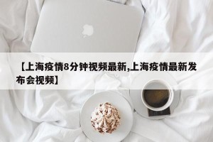 【上海疫情8分钟视频最新,上海疫情最新发布会视频】
