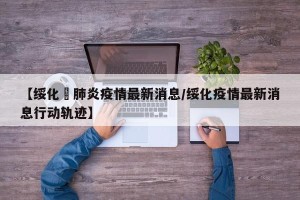 【绥化巿肺炎疫情最新消息/绥化疫情最新消息行动轨迹】