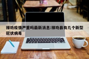 禄劝疫情严重吗最新消息:禄劝县有几个新型冠状病毒
