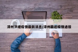 漳州洪塘疫情最新消息/漳州最近疫情通报