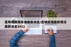 昆明靖国路疫情最新消息/昆明疫情最新情况最新消息2021