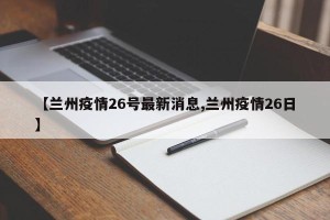 【兰州疫情26号最新消息,兰州疫情26日】