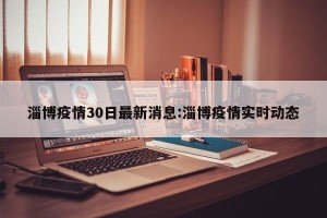 淄博疫情30日最新消息:淄博疫情实时动态