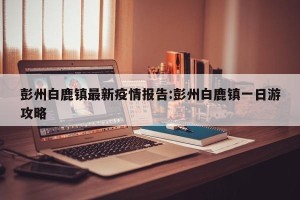 彭州白鹿镇最新疫情报告:彭州白鹿镇一日游攻略