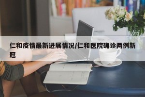 仁和疫情最新进展情况/仁和医院确诊两例新冠