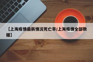 【上海疫情最新情况死亡率/上海疫情全部数据】