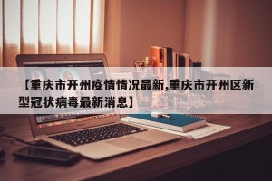 【重庆市开州疫情情况最新,重庆市开州区新型冠状病毒最新消息】