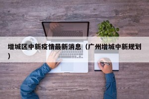 增城区中新疫情最新消息（广州增城中新规划）
