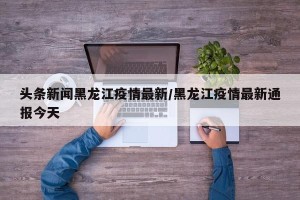 头条新闻黑龙江疫情最新/黑龙江疫情最新通报今天