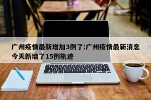 广州疫情最新增加3例了:广州疫情最新消息今天新增了15例轨迹