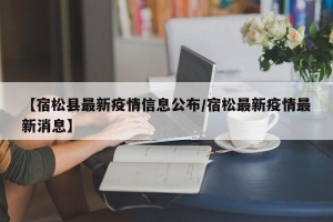 【宿松县最新疫情信息公布/宿松最新疫情最新消息】