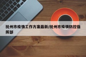 抚州市疫情工作方案最新/抚州市疫情防控指挥部