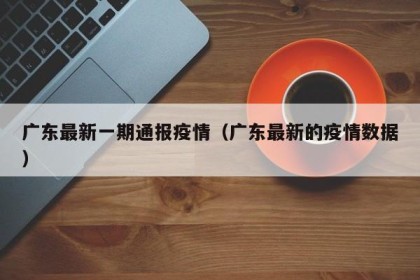 广东最新一期通报疫情（广东最新的疫情数据）