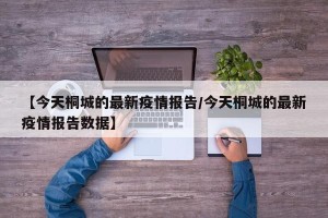 【今天桐城的最新疫情报告/今天桐城的最新疫情报告数据】