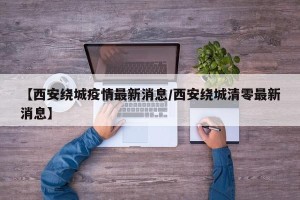【西安绕城疫情最新消息/西安绕城清零最新消息】