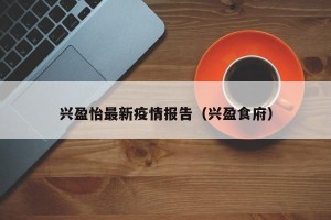 兴盈怡最新疫情报告（兴盈食府）