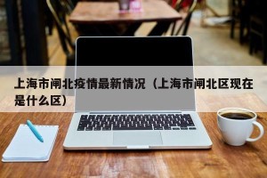 上海市闸北疫情最新情况（上海市闸北区现在是什么区）