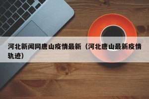 河北新闻网唐山疫情最新（河北唐山最新疫情轨迹）